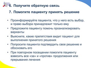 6. Получите обратную связь
7. Помогите пациенту принять решение
• Проинформируйте пациента, что у него есть выбор,
и право выбора принадлежит только ему
• Предложите пациенту помочь проанализировать
варианты
• Выясните, какие препятствия видит пациент для
выполнения принятого решения
• Попросите пациента подтвердить свое решение и
обосновать его
• При повторном посещении помогите пациенту
взвесить все «за» и «против» продолжения или
прерывания лечения
 