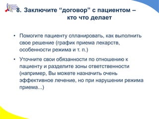 8. Заключите “договор” с пациентом –
кто что делает
• Помогите пациенту спланировать, как выполнить
свое решение (график приема лекарств,
особенности режима и т. п.)
• Уточните свои обязанности по отношению к
пациенту и разделите зоны ответственности
(например, Вы можете назначить очень
эффективное лечение, но при нарушении режима
приема...)
 
