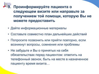 • Дайте информационные материалы
• Составьте совместно план дальнейших действий
• Попросите позвонить или прийти повторно, если
возникнут вопросы, сомнения или проблемы
• Не забудьте и Вы о принятых на себя
обязательствах перед пациентом: ответить на
телефонный звонок, быть на месте в назначенное
пациенту время визита…
9. Проинформируйте пациента о
следующем визите или направьте за
получением той помощи, которую Вы не
можете предоставить
 