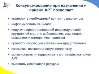 Консультирование при назначении и
приеме АРТ позволяет
• установить необходимый контакт с пациентом
• информировать пациента
• получить представление об индивидуальной
внутренней картине заболевания, сомнениях,
опасениях и намерениях пациента
• провести коррекцию искаженных представлений
• оказывать психологическую поддержку
• мотивировать и поддерживать мотивацию на прием
АРТ
• выявлять имеющиеся ресурсы
 