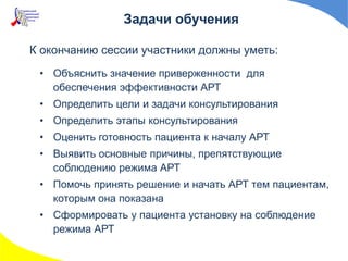 К окончанию сессии участники должны уметь:
• Объяснить значение приверженности для
обеспечения эффективности АРТ
• Определить цели и задачи консультирования
• Определить этапы консультирования
• Оценить готовность пациента к началу АРТ
• Выявить основные причины, препятствующие
соблюдению режима АРТ
• Помочь принять решение и начать АРТ тем пациентам,
которым она показана
• Сформировать у пациента установку на соблюдение
режима АРТ
Задачи обучения
 
