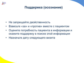 Поддержка (осознание)
• Не запрещайте двойственность
• Взвесьте «за» и «против» вместе с пациентом
• Оцените потребность пациента в информации и
окажите поддержку в поиске этой информации
• Назначьте дату следующего визита
 