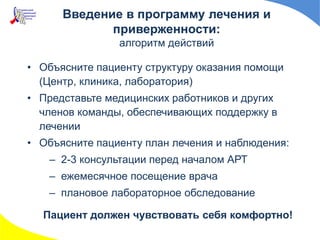 Введение в программу лечения и
приверженности:
алгоритм действий
• Объясните пациенту структуру оказания помощи
(Центр, клиника, лаборатория)
• Представьте медицинских работников и других
членов команды, обеспечивающих поддержку в
лечении
• Объясните пациенту план лечения и наблюдения:
– 2-3 консультации перед началом АРТ
– ежемесячное посещение врача
– плановое лабораторное обследование
Пациент должен чувствовать себя комфортно!
 
