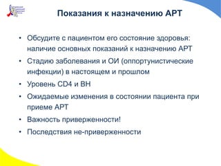 Показания к назначению АРТ
• Обсудите с пациентом его состояние здоровья:
наличие основных показаний к назначению АРТ
• Стадию заболевания и ОИ (оппортунистические
инфекции) в настоящем и прошлом
• Уровень CD4 и ВН
• Ожидаемые изменения в состоянии пациента при
приеме АРТ
• Важность приверженности!
• Последствия не-приверженности
 