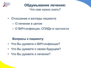Обдумывание лечения:
Что нам нужно знать?
• Отношение и взгляды пациента
– О лечении в целом
– О ВИЧ-инфекции, СПИДе в частности
Вопросы к пациенту:
• Что Вы думаете о ВИЧ-инфекции?
• Что Вы думаете о своем будущем?
• Что Вы думаете о лечении?
 