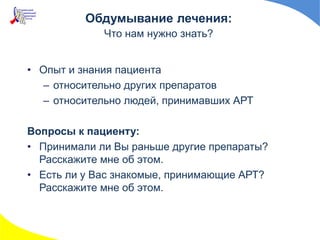 • Опыт и знания пациента
– относительно других препаратов
– относительно людей, принимавших АРТ
Вопросы к пациенту:
• Принимали ли Вы раньше другие препараты?
Расскажите мне об этом.
• Есть ли у Вас знакомые, принимающие АРТ?
Расскажите мне об этом.
Обдумывание лечения:
Что нам нужно знать?
 