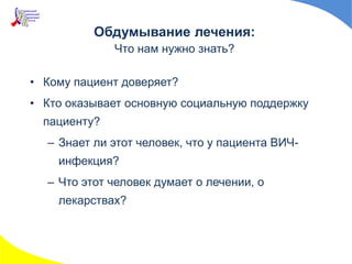 • Кому пациент доверяет?
• Кто оказывает основную социальную поддержку
пациенту?
– Знает ли этот человек, что у пациента ВИЧ-
инфекция?
– Что этот человек думает о лечении, о
лекарствах?
Обдумывание лечения:
Что нам нужно знать?
 