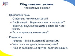 • Обстановка дома
– Стабильна ли ситуация дома?
– Где больной собирается хранить лекарства?
– Знают ли другие люди дома о диагнозе? Кто
знает?
– Есть ли дома маленькие дети?
• Режим дня
– Работа? Чем занимается по выходным?
– Часто ли приходится уезжать из дома?
– Уход за ребенком, за другими родственниками?
Обдумывание лечения:
Что нам нужно знать?
 
