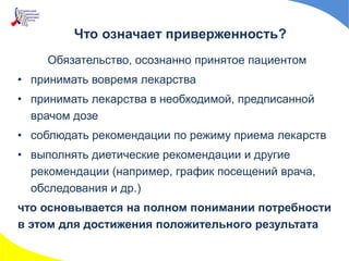 Что означает приверженность?
Обязательство, осознанно принятое пациентом
• принимать вовремя лекарства
• принимать лекарства в необходимой, предписанной
врачом дозе
• соблюдать рекомендации по режиму приема лекарств
• выполнять диетические рекомендации и другие
рекомендации (например, график посещений врача,
обследования и др.)
что основывается на полном понимании потребности
в этом для достижения положительного результата
 