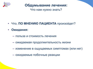 • Что, ПО МНЕНИЮ ПАЦИЕНТА произойдет?
• Ожидания:
– польза и стоимость лечения
– ожидаемая продолжительность жизни
– изменение в ощущаемых симптомах (или нет)
– ожидаемые побочные реакции
Обдумывание лечения:
Что нам нужно знать?
 