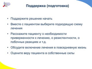 Поддержка (подготовка)
• Поддержите решение начать
• Вместе с пациентом выберите подходящую схему
лечения
• Расскажите пациенту о необходимости
приверженности к лечению, о резистентности, о
побочных реакциях и т.д.
• Обсудите включение лечения в повседневную жизнь
• Оцените веру пациента в собственные силы
 