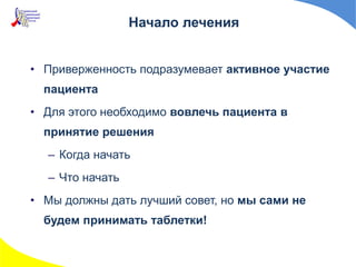 Начало лечения
• Приверженность подразумевает активное участие
пациента
• Для этого необходимо вовлечь пациента в
принятие решения
– Когда начать
– Что начать
• Мы должны дать лучший совет, но мы сами не
будем принимать таблетки!
 