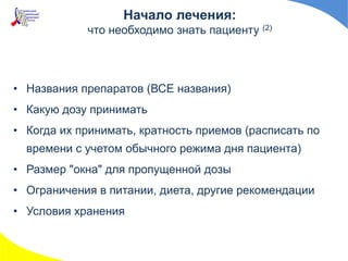 • Названия препаратов (ВСЕ названия)
• Какую дозу принимать
• Когда их принимать, кратность приемов (расписать по
времени с учетом обычного режима дня пациента)
• Размер "окна" для пропущенной дозы
• Ограничения в питании, диета, другие рекомендации
• Условия хранения
Начало лечения:
что необходимо знать пациенту (2)
 