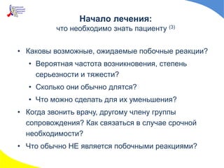 • Каковы возможные, ожидаемые побочные реакции?
• Вероятная частота возникновения, степень
серьезности и тяжести?
• Сколько они обычно длятся?
• Что можно сделать для их уменьшения?
• Когда звонить врачу, другому члену группы
сопровождения? Как связаться в случае срочной
необходимости?
• Что обычно НЕ является побочными реакциями?
Начало лечения:
что необходимо знать пациенту (3)
 
