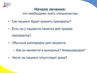 Начало лечения:
что необходимо знать специалистам
• Где пациент будет хранить препараты?
• Есть ли у пациента памятка для приема
препаратов?
• Обычный распорядок дня пациента
– Как он меняется в выходные? Командировки?
• Часто ли пациент отсутствует дома?
 