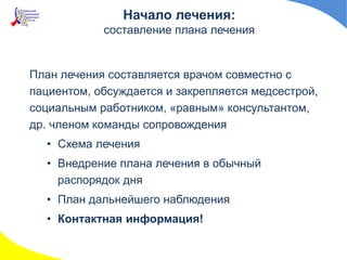 Начало лечения:
составление плана лечения
План лечения составляется врачом совместно с
пациентом, обсуждается и закрепляется медсестрой,
социальным работником, «равным» консультантом,
др. членом команды сопровождения
• Схема лечения
• Внедрение плана лечения в обычный
распорядок дня
• План дальнейшего наблюдения
• Контактная информация!
 