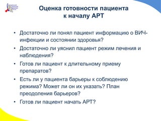 Оценка готовности пациента
к началу АРТ
• Достаточно ли понял пациент информацию о ВИЧ-
инфекции и состоянии здоровья?
• Достаточно ли уяснил пациент режим лечения и
наблюдения?
• Готов ли пациент к длительному приему
препаратов?
• Есть ли у пациента барьеры к соблюдению
режима? Может ли он их указать? План
преодоления барьеров?
• Готов ли пациент начать АРТ?
 