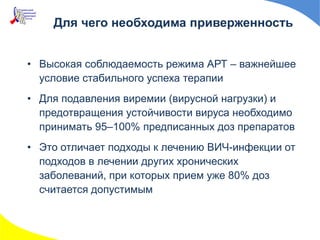 Для чего необходима приверженность
• Высокая соблюдаемость режима АРТ – важнейшее
условие стабильного успеха терапии
• Для подавления виремии (вирусной нагрузки) и
предотвращения устойчивости вируса необходимо
принимать 95–100% предписанных доз препаратов
• Это отличает подходы к лечению ВИЧ-инфекции от
подходов в лечении других хронических
заболеваний, при которых прием уже 80% доз
считается допустимым
 