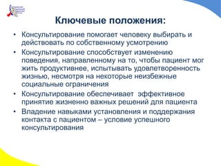 Ключевые положения:
• Консультирование помогает человеку выбирать и
действовать по собственному усмотрению
• Консультирование способствует изменению
поведения, направленному на то, чтобы пациент мог
жить продуктивнее, испытывать удовлетворенность
жизнью, несмотря на некоторые неизбежные
социальные ограничения
• Консультирование обеспечивает эффективное
принятие жизненно важных решений для пациента
• Владение навыками установления и поддержания
контакта с пациентом – условие успешного
консультирования
 