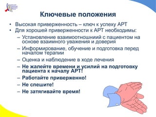 Ключевые положения
• Высокая приверженность – ключ к успеху АРТ
• Для хорошей приверженности к АРТ необходимы:
– Установление взаимоотношниий с пациентом на
основе взаимного уважения и доверия
– Информирование, обучение и подготовка перед
началом терапии
– Оценка и наблюдение в ходе лечения
– Не жалейте времени и усилий на подготовку
пациента к началу АРТ!
– Работайте приверженно!
– Не спешите!
– Не затягивайте время!
 