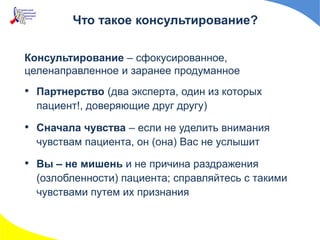 Консультирование – сфокусированное,
целенаправленное и заранее продуманное
• Партнерство (два эксперта, один из которых
пациент!, доверяющие друг другу)
• Сначала чувства – если не уделить внимания
чувствам пациента, он (она) Вас не услышит
• Вы – не мишень и не причина раздражения
(озлобленности) пациента; справляйтесь с такими
чувствами путем их признания
Что такое консультирование?
 