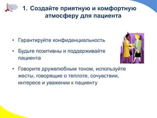 • Гарантируйте конфиденциальность
• Будьте позитивны и поддерживайте
пациента
• Говорите дружелюбным тоном, используйте
жесты, говорящие о теплоте, сочувствии,
интересе и уважении к пациенту
1. Создайте приятную и комфортную
атмосферу для пациента
 
