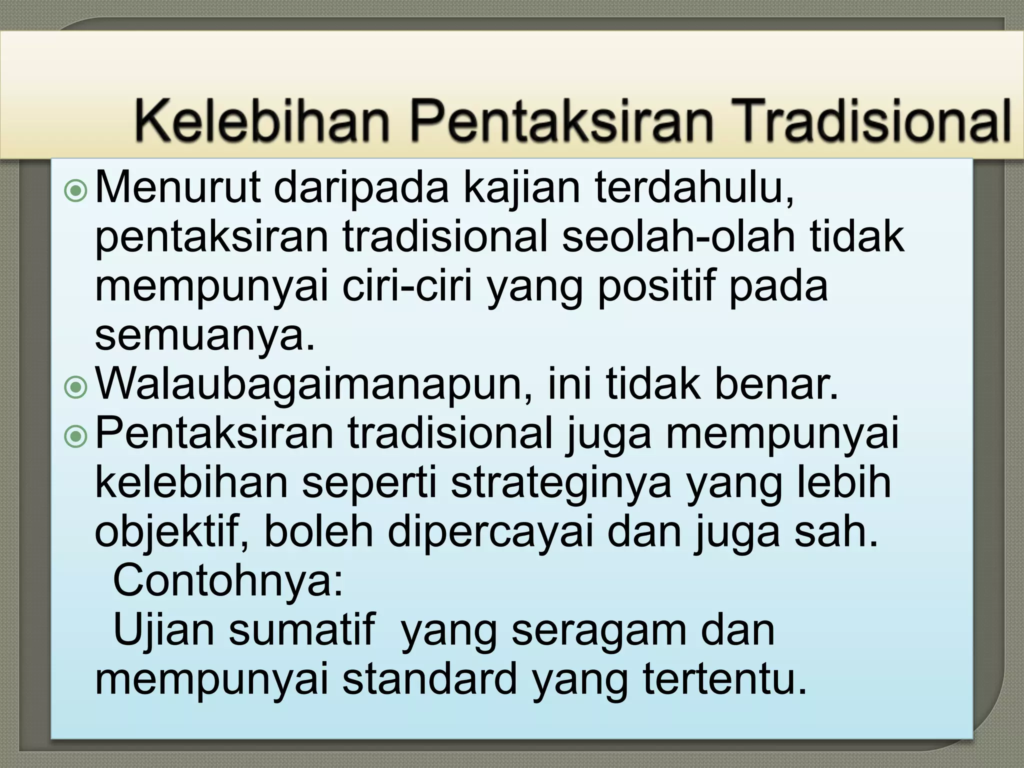 Menurut daripada kajian terdahulu,
pentaksiran tradisional seolah-olah tidak
mempunyai ciri-ciri yang positif pada
semuanya.
Walaubagaimanapun, ini tidak benar.
Pentaksiran tradisional juga mempunyai
kelebihan seperti strateginya yang lebih
objektif, boleh dipercayai dan juga sah.
Contohnya:
Ujian sumatif yang seragam dan
mempunyai standard yang tertentu.
 