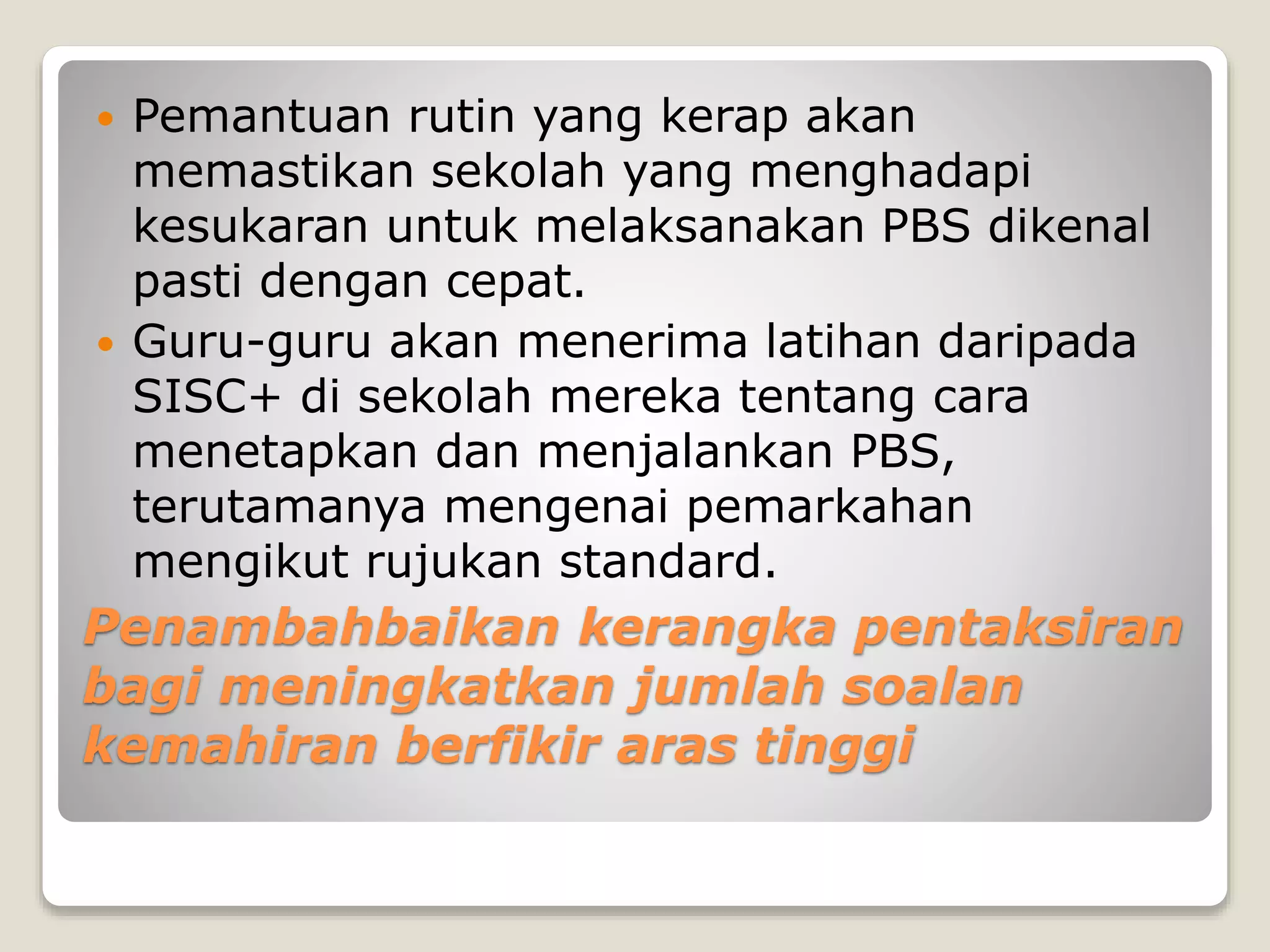 Penambahbaikan kerangka pentaksiran
bagi meningkatkan jumlah soalan
kemahiran berfikir aras tinggi
 Pemantuan rutin yang kerap akan
memastikan sekolah yang menghadapi
kesukaran untuk melaksanakan PBS dikenal
pasti dengan cepat.
 Guru-guru akan menerima latihan daripada
SISC+ di sekolah mereka tentang cara
menetapkan dan menjalankan PBS,
terutamanya mengenai pemarkahan
mengikut rujukan standard.
 