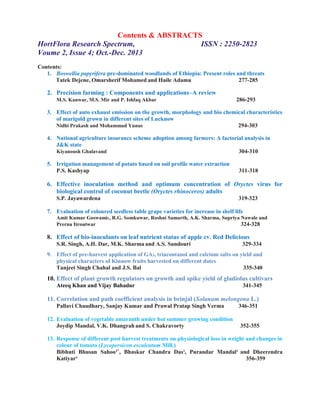 Contents & ABSTRACTS
HortFlora Research Spectrum, ISSN : 2250-2823
Voume 2, Issue 4; Oct.-Dec. 2013
Contents:
1. Boswellia papyrifera pre-dominated woodlands of Ethiopia: Present roles and threats
Tatek Dejene, Omarsherif Mohamed and Haile Adamu 277-285
2. Precision farming : Components and applications–A review
M.S. Kanwar, M.S. Mir and P. Ishfaq Akbar 286-293
3. Effect of auto exhaust emission on the growth, morphology and bio chemical characteristics
of marigold grown in different sites of Lucknow
Nidhi Prakash and Mohammad Yunus 294-303
4. National agriculture insurance scheme adoption among farmers: A factorial analysis in
J&K state
Kiyanoush Ghalavand 304-310
5. Irrigation management of potato based on soil profile water extraction
P.S. Kashyap 311-318
6. Effective inoculation method and optimum concentration of Oryctes virus for
biological control of coconut beetle (Oryctes rhinoceros) adults
S.P. Jayawardena 319-323
7. Evaluation of coloured seedless table grape varieties for increase in shelf life
Amit Kumar Goswami1, R.G. Somkuwar, Roshni Samarth, A.K. Sharma, Supriya Nawale and
Prerna Itroutwar 324-328
8. Effect of bio-inoculants on leaf nutrient status of apple cv. Red Delicious
S.R. Singh, A.H. Dar, M.K. Sharma and A.S. Sundouri 329-334
9. Effect of pre-harvest application of GA3, triacontanol and calcium salts on yield and
physical characters of Kinnow fruits harvested on different dates
Tanjeet Singh Chahal and J.S. Bal 335-340
10. Effect of plant growth regulators on growth and spike yield of gladiolus cultivars
Ateeq Khan and Vijay Bahadur 341-345
11. Correlation and path coefficient analysis in brinjal (Solanum melongena L.)
Pallavi Chaudhary, Sanjay Kumar and Prawal Pratap Singh Verma 346-351
12. Evaluation of vegetable amaranth under hot summer growing condition
Joydip Mandal, V.K. Dhangrah and S. Chakravorty 352-355
13. Response of different post harvest treatments on physiological loss in weight and changes in
colour of tomato (Lycopersicon esculentum Mill.)
Bibhuti Bhusan Sahoo1*
, Bhaskar Chandra Das2
, Purandar Mandal3
and Dheerendra
Katiyar4
356-359
 