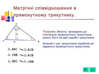 Метрічні співвідношення в
прямокутному трикутнику.
Теорема. Висота, проведена до
гіпотенузи прямокутного трикутника,
ділить його на два подібні трикутника.
Кожний з цих трикутників подібний до
заданого прямокутного трикутника.
 