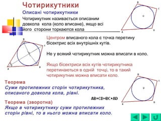 Чотирикутники
Описані чотирикутники
Чотирикутник називається описаним
довкола кола (коло вписане), якщо всі
його сторони торкаются кола
Центром вписаного кола є точка перетину
бісектрис всіх внутрішніх кутів.
Не у всякий чотирикутник можна вписати в коло.
Якщо бісектриси всіх кутів чотирикутника
перетинаються в одній точці, то в такий
чотирикутник можна вписати коло.
Теорема
Суми протилежних сторін чотирикутника,
описаного довкола кола, рівні.
Теорема (зворотна)
Якщо в чотирикутнику суми протилежних
сторін рівні, то в нього можна вписати коло.
 