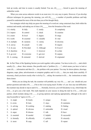 look up words, and time in exams is usually limited. You are, (8)______ , forced to guess the meaning of
unfamiliar words.
When you come across unknown words in an exam text, it is very easy to panic. However, if you develop
efficient techniques for guessing the meaning, you will (9)______ a number of possible problems and help
yourself to understand far more of the text than you at first thought likely.
Two strategies which may help you guess the meaning of a word are: using contextual clues, both within the
sentence and outside, and making use of clues (10)______ from the formation of the word.
1:A. wholly B. fully C. totally D. completely
2:A. inspect B. control C. check D. examine
3:A. extent B. level C. degree D. range
4:A. worth B. essential C. valuable D. vital
5: A. multiple B. variation C. variety D. diversity
6: A. survey B. consult C. refer D. inquire
7: A. In case B. Provided C. Although D. Even if
8: A. therefore B. so C. however D. so that
9: A. go over B. overcome C. get over D. surpass
10: A. coming B. extracted C. derived D. originated
16. In Part Three of the Speaking Section you work together with a partner. You have to do a (1).......task which
usually (2).......about three minutes. One possible task is "problem (3)........", which means you have to look at
some (4)........information and then (5).......the problem with your partner. You may be shown photos, drawings,
diagrams, maps, plans, advertisements or computer graphics and it is (6)........ that you study them carefully. If
necessary, check you know exactly what to do by (7)..... asking the examiner to (8)...... the instructions or make
them clearer.
While you are doing the task, the examiner will probably say very (9).......... and you should ask your
partner questions and make (10)...........if he or she is not saying much. If either of you have any real difficulties
the examiner may decide to step in and (11).........Normally, however, you will find plenty to say, which helps the
(12).......to give you a fair mark. This mark depends on your success in doing the task by (13)........with your
partner, which includes taking (14) ..........in giving opinions and replying appropriately, although in the end it
may be possible to "agree or (15)........"
1. A. single B. lonely C. unique D. once
2. A. exists B. lasts C. stays D. maintains
3. A. solving B. working C. making D. finding
4. A. optical B. obvious C. noticeable D. visual
5. A. argue B. discuss C. talk D. have
6. A. essential B. needed C. helpful D. successful
7 A. formally B. officially C. politely D. sincerely
8. A. insist B. copy C. tell D. repeat
 