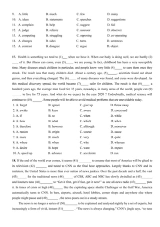 9. A. little B. much C. few D. many
10. A. ideas B. statements C. speeches D. suggestions
11. A. complain B. help C. suggest D. fail
12. A. judge B. referee C. assessor D. observer
13. A. competing B. struggling C. opposing D. co-operating
14. A. changes B. sides C. turns D. sentences
15. A. contrast B. disagree C. argue D. object
17. Health is something we tend to (1)___ when we have it. When our body is doing well, we are hardly (2)
____ of it. But illness can come, even (3)_____ we are young. In fact, childhood has been a very susceptible
time. Many diseases attack children in particular, and people know very little (4)_____ to cure them once they
struck. The result was that many children died. About a century ago, (5)______, scientists found out about
germs, and then everything changed. The (6)_____ of many diseases was found, and cures were developed. As
this medical discovery spread, the world became (7)_____ safer for children. The result is that (8)_____ a
hundred years ago, the average man lived for 35 years, nowadays, in many areas of the world, people can (9)
______ to live for 75 years. And what do we expect by the year 2020 ? Undoubtedly, medical science will
continue to (10) ______. Some people will be able to avoid medical problems that are unavoidable today.
1. A. forget B. ignore C. give up D. throw away
2. A. awake B. keen C. aware D. concerned
3. A. if B. so C. when D. while
4. A. how B. what C. which D. when
5. A. therefore B. however C. although D. moreover
6. A. reason B. origin C. source D. cause
7. A. more B. much C. very D. quite
8. A. where B. when C. why D. whereas
9. A. desire B. hope C. want D. expect
10. A. speed up B. advance C. accelerate D. run
18. If the end of the world ever comes, it seems (41) ________ to assume that most of America will be glued to
its television (42) _______ and tuned to CNN as the final hour approaches. Largely thanks to CNN and its
imitators, the United States is more than ever nation of news junkies. Over the past decade and a half, the vast
(43)______ for the traditional news (44)______ of CBS, ABC and NBC has slowly dwindled as (45)_______
and listeners tune (46)________ to “Get it first, get if fast, get it now!” as one all-news radio (47)_______ puts
it. In times of crisis or high (48)______ like the exploding space shuttle Challenger or the Gulf War, America
automatically turns to CNN. In bars, airports, aircraft, hotel lobbies, corner shops and anywhere else where
people might pause and (49)_______ , the news pours out in a steady stream.
The news is no longer a series of (50)________ to be explained and analysed nightly by a set of experts, but
increasingly a form of vivid, instant (51)_______ . “The news is always changing,” CNN’s jingle says, “so tune
 