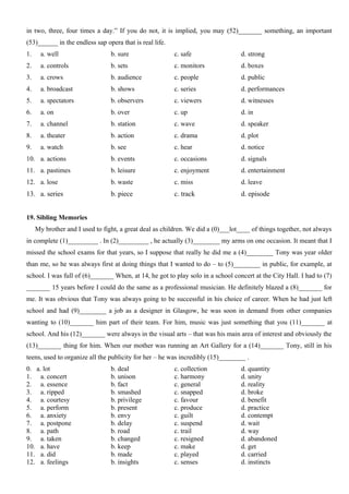 in two, three, four times a day.” If you do not, it is implied, you may (52)_______ something, an important
(53)______ in the endless sap opera that is real life.
1. a. well b. sure c. safe d. strong
2. a. controls b. sets c. monitors d. boxes
3. a. crows b. audience c. people d. public
4. a. broadcast b. shows c. series d. performances
5. a. spectators b. observers c. viewers d. witnesses
6. a. on b. over c. up d. in
7. a. channel b. station c. wave d. speaker
8. a. theater b. action c. drama d. plot
9. a. watch b. see c. hear d. notice
10. a. actions b. events c. occasions d. signals
11. a. pastimes b. leisure c. enjoyment d. entertainment
12. a. lose b. waste c. miss d. leave
13. a. series b. piece c. track d. episode
19. Sibling Memories
My brother and I used to fight, a great deal as children. We did a (0)___lot____ of things together, not always
in complete (1)_________ . In (2)_________ , he actually (3)________ my arms on one occasion. It meant that I
missed the school exams for that years, so I suppose that really he did me a (4)________ Tony was year older
than me, so he was always first at doing things that I wanted to do – to (5)________ in public, for example, at
school. I was full of (6)_______ When, at 14, he got to play solo in a school concert at the City Hall. I had to (7)
_______ 15 years before I could do the same as a professional musician. He definitely blazed a (8)_______ for
me. It was obvious that Tony was always going to be successful in his choice of career. When he had just left
school and had (9)________ a job as a designer in Glasgow, he was soon in demand from other companies
wanting to (10)_______ him part of their team. For him, music was just something that you (11)_______ at
school. And his (12)_______ were always in the visual arts – that was his main area of interest and obviously the
(13)_______ thing for him. When our mother was running an Art Gallery for a (14)_______ Tony, still in his
teens, used to organize all the publicity for her – he was incredibly (15)________ .
0. a. lot b. deal c. collection d. quantity
1. a. concert b. unison c. harmony d. unity
2. a. essence b. fact c. general d. reality
3. a. ripped b. smashed c. snapped d. broke
4. a. courtesy b. privilege c. favour d. benefit
5. a. perform b. present c. produce d. practice
6. a. anxiety b. envy c. guilt d. contempt
7. a. postpone b. delay c. suspend d. wait
8. a. path b. road c. trail d. way
9. a. taken b. changed c. resigned d. abandoned
10. a. have b. keep c. make d. get
11. a. did b. made c. played d. carried
12. a. feelings b. insights c. senses d. instincts
 