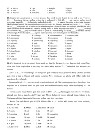 13. a. precise b. right c. straight d. proper
14. a. turn b. time c. tour d. stage
15. a. practical b. workable c. realistic d. useful
20. Face-to-face conversation is two-way process: You speak to me, I reply to you and so on. Two-way
(1)_____depends on having a coding system that is understood by both (2)_____ and receiver, and an agreed
convention about (3)_____ the beginning and end of the (4)______. In speech, the coding system is the language
like English or Spanish; the convention that one person speaks at a time may seem too obvious to (5)_____. In fact,
the (6)_____ that people use in conversations and meetings are often non-verbal. For example, lowering the pitch
of the voice may mean the end of a sentence; a sharp intake of breath may signal the desire to (7)_____, catching
the chairman’s (8)_____may indicate the desire to speak in a formal setting like a (9)_____, a clenched fist may
indicate anger. When these (10)_____ signals are not possible, more formal signals may be needed.
1: A. interchange B. exchange C. correspondence D. communication
2: A. announcer B. transmitter C. messenger D. sender
3: A. signing B. symbolizing C. signalling D. showing
4: A. message B. topic C. idea D. theme
5: A. judge B. mention C. recognize D. notice
6: A. signals B. symptoms C. symbols D. signs
7: A. interchange B. interfere C. interrupt D. intercept
8: A. elbow B. eye C. shoulder D. hand
9: A. chat B. debate C. broadcast D. lecture
10: A. visual B. auditory C. verbal D. sensory
21. Why do people like to chew gum? Some people say they like the taste...1......say they can think better if they
chew gum. Some people chew it when they have some boring work to...2......Others chew gum when they are
nervous.
Gum is a...3........of several things. For many years gum companies made gum from chicle. Chicle is a natural
gum from a tree in Mexico and Central America. Now companies use plastic and rubber made from
petroleum...4.......of chicle.
Gum must be soft...5.......you can chew it. A softener keeps it soft. The gum company makes the softener from
vegetable oil. A sweetener makes the gum sweet. The sweetener is usually sugar. Then the company...6......the
flavour.
Thomas Adams made the first gum from chicle in 1836. ...7........, chewing gum was not new. The Greeks
chewed gum from a tree...8.......2,000 years ago. Mayan Indians in Mexico chewed chicle. Indians in the
Northeastern United States taught Europeans to chew gum from a tree there.
People first made bubble gum in 1928. Children like to...9......bubble with bubble gum. Some university
students do...10........
1. A. The other B. Others C. The others D. Other
2. A. make B. get C. do D. carry
3. A. mixture B. roll C. fix D. connection
4. A. aside B. apart C. inside D. instead
5. A. so that B. then C. for D. that
6. A. puts B. places C. adds D. fits
7. A. However B. More C. But D. Though
 