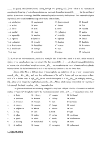 _____ the quality which the traditional variety, through low- yielding, had. Alvin Toffler in his Future Shock
considers the lowering of costs of manufacture and increased demand as factors (10)______ for the sacrifice of
quality. Science and technology should be concerned equally with quality and quantity. This concern is of great
importance since science and technology are to make further strides.
1. A. satisfaction B. requirement C. disappoinment D. demand
2. A. before B. older C. former D. first
3. A. raised B. risen C. lifted D. aroused
4. A. number B. value C. evaluation D. quality
5. A. it possible B. possible C. available D. impossible
6. A. replaced B. refunded C. repaired D. refilled
7. A. endurance B. strength C. duration D. durability
8. A. deteriorates B. diminished C. loosens D. devastates
9. A. insufficient B. shortage C. lack D. miss
10. A. used B. responsible C. asking D. explaining
25. If you are an environmentalist, plastic is a word you tend to say with a sneer or a snarl. It has become a
symbol of our wasteful, throwing away society. But there seems little __(1)___, it is here to stay, and the truth is,
of course, that plastics have brought enormous __(2)__ , even environmental ones. It is not really the plastics
themselves that are the environmental evil - it is the way society chooses to use and abuse them.
Almost all the 50 or so different kinds of modern plastic are made from oil, gas or coal - non-renewable
natural __(3)__ . We __(4)__ well over three million tones of the stuff in Britain each year and, sooner or later,
most of it is thrown away. A high__(5)__of our annual consumption is in the__(6)___of packaging and this__
(7)__ about seven percent by weight of our domestic__(8)__.Almost all of it could be recycled, but very little of
it is, through the plastic recycling __(9)___ is growing fast.
The plastics themselves are extremely energy-rich, they have a higher calorific value than coal and one
method of "recovery" strongly favored by the plastic manufacturers is the __(10)___ of waste plastic into a fuel.
1. A. doubt B. evidence C. concern D. likelihood
2. A. pleasures B. benefits C. savings D. profits
3. A. processes B. products C. fuels D. resources
4. A. remove B. consume C. change D. import
5. A. proportion B. portion C. amount D. rate
6. A. way B. form C. kind D. type
7. A. takes B. makes C. carries D. constitutes
8. A. goods B. refuse C. rubble D. requirements
9. A. industry B. manufacture C. factory D. plant
10. A. melting B. change C. conversion D. replacement
26. SMILE POWER
 