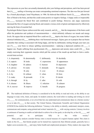 The expression on your face can actually dramatically alter your feelings and perceptions, and it has been proved
that (1)_____ smiling or frowning can create corresponding emotional responses. The idea was first put forward
by a French physiologist, Israel Waynbaum, in 1906. He believed that different facial (2)_______ affected the
flow of blood to the brain, and that this could create positive or negative feelings. A happy smile or irrepressible
(3)______ increased the blood flow and contributed to joyful feelings. However, sad, angry expressions
decreased the flow of oxygen-carrying blood, and created a vicious circle of gloom and depression by effectively
starving the brain of essential fuel.
Psychologist Robert Zajonc rediscovered this early research, and (4)____ that the temperature of the brain could
affect the production and synthesis of neurotransmitters — which definitely influence our moods and energy
levels. He argues that an impaired blood flow could not (5)____ deprive the brain of oxygen, but create further
chemical imbalance (6)____ inhibiting these vital hormonal messages. Zajonc goes on to propose that our brains
remember that smiling is associated with being happy, and that by deliberately smiling through your tears you
can (7)_____ your brain to release uplifting neurotransmitters - replacing a depressed condition (8) ____ a
happier one. People suffering from psychosomatic (9)____, depression and anxiety states could (10) ___ from
simply exercising their zygomatic muscles which pull the corners of the mouth up and back to form a smile-
several times an hour.
1. A. desperately B. determinedly C. deliberately D. decidedly
2. A. aspects B. looks C. expressions D. appearances
3. A. laughter B. sadness C. humour D. depression
4. A. advises B. wants C. demands D. suggests
5. A. even B. only C. ever D. always
6. A. by B. without C. when D. from
7. A. make B. persuade C. let D. decide
8. A. through B. by C. after D. with
9. A. disease B. illness C. infection D. ailment
10. A. recover B. improve C. benefit D. progress
27. The traditional definition of literacy is considered to be the ability to read and write, or the ability to use
language to read, write, listen, and speak. In modern contexts, the word refers to reading and writing at a level
(1)______ for communication, or at a level that lets one understand and communicate ideas in a literate society,'
so as to take (2)_____ in that society. The United Nations, Educational, Scientific and Cultural Organization
(UNESCO) has drafted the following definition: “Literacy is the ability to identify, understand, interpret, create,
communicate and compute, using printed and written' materials (3)____ with varying contexts. Literacy involves
a continuum of learning to enable an Individual to achieve his or her goals, to develop his, or her (4)______ and
potential, and to participate fully in the wider society."
Many policy analysts consider literacy rates a crucial measure of a region's human capital. This claim is
made on the (5)____ that literate people can be trained less expensively than illiterate people, generally have a
higher socio-economic (6)___ and enjoy better health and employment prospects. Policy makers also argue that
 