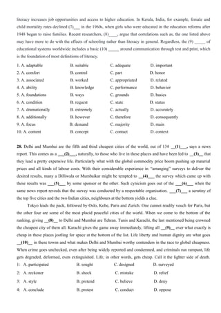 literacy increases job opportunities and access to higher education. In Kerala, India, for example, female and
child mortality rates declined (7)___ in the 1960s, when girls who were educated in the education reforms after
1948 began to raise families. Recent researchers, (8)____, argue that correlations such as, the one listed above
may have more to do with the effects of schooling rather than literacy in general. Regardless, the (9) _____ of
educational systems worldwide includes a basic (10) _____ around communication through test and print, which
is the foundation of most definitions of literacy.
1. A. adaptable B. suitable C. adequate D. important
2. A. comfort B. control C. part D. honor
3. A. associated B. worked C. appropriated D. related
4. A. ability B. knowledge C. performance D. behavior
5. A. foundations B. ways C. grounds D. basics
6. A. condition B. request C. state D. status
7. A. dramationally B. extremely C. actually D. accurately
8. A. additionally B. however C. therefore D. consequently
9. A. focus B. demand C. majority D. main
10. A. content B. concept C. contact D. context
28. Delhi and Mumbai are the fifth and third cheapest cities of the world, out of 134 __(1)___, says a news
report. This comes as a ___(2)___, naturally, to those who live in these places and have been led to __(3)__ that
they lead a pretty expensive life. Particularly what with the global commodity price boom pushing up material
prices and all kinds of labour costs. With their considerable experience in “arranging” surveys to deliver the
desired results, many a Dilliwala or Mumbaikar might be tempted to __(4)___ the survey which came up with
these results was ___(5)___ by some sponsor or the other. Such cynicism goes out of the ___(6)___ when the
same news report reveals that the survey was conducted by a respectable organisation. ___(7)___ a scrutiny of
the top five cities and the two Indian cities, neighbours at the bottom yields a clue.
Tokyo leads the pack, followed by Oslo, Kobe, Paris and Zurich. One cannot readily vouch for Paris, but
the other four are some of the most placid peaceful cities of the world. When we come to the bottom of the
ranking, giving __(8)__ to Delhi and Mumbai are Tehran. Tunis and Karachi, the last mentioned being crowned
the cheapest city of them all. Karachi gives the game away immediately, lifting all __(9)__ over what exactly is
cheap in these places jostling for space at the bottom of the list. Life liberty and human dignity are what goes
__(10)__ in these towns and what makes Delhi and Mumbai worthy contenders in the race to global cheapness.
When crime goes unchecked, even after being widely reported and condemned, and criminals run rampant, life
gets degraded, deformed, even extinguished. Life, in other words, gets cheap. Call it the lighter side of death.
1: A. participated B. sought C. designed D. surveyed
2: A. reckoner B. shock C. mistake D. relief
3: A. style B. pretend C. believe D. deny
4: A. conclude B. protest C. conduct D. oppose
 