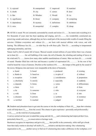 5: A. rejected B. manipulated C. improved D. matched
6: A. doubt B. city C. senses D. door
7: A. But B. Whether C. Would D. As
8: A. significance B. threat C. company D. competing
9: A. dependency B. mystery C. definitions D. inhibition
10: A. miss B. unreported C. complex D. cheap
29. All life is sound. We are constantly surrounded by sounds and noises (1)……..by nature and everything in it.
For thousands of years man has been speaking and singing, and (2)…….…his wonderfully constructed ear,
perceiving sounds and noises, although they are but a small part of the inconceivable wealth of sounds filling the
universe. Children everywhere and without (3)……..are born with musical abilities with voices, and with
hearing. The difference lies (4)………in what they do with these gifts. That (5)…....according to temperament
upbringing nationality, and time.
Nature itself is full of sound, full of music. Musical sounds existed millions of years before there was a human
ear to hear (6)…….…: the soft bubbling of the water, the roll of thunder, the whistling and rustling of leaves in
the wind and (7)…..….knows how many other audible manifestations of nature. Man was born (8)...…...a world
of sound. Thunder filled him with fear and became a symbol of supernatural (9).………… In the roar of the
wind he heard the voices of demons. Dwellers at the seashore (10)…….…the temper of the gods by the sound of
the waves. Religious rites and music were inseparable at the dawn of humanity.
1. a. found b. heard c. produced d. existing
2. a. thanks to b. based on c. in spite of d. without
3. a. exception b. doubt c. consideration d. preparation
4. a. absolutely b. merely c. especially d. suddenly
5. a. depends b. forms c. varies d. differentiates
6. a. them b. it c. all d. from
7. a. he b. someone c. who d. everyone
8. a. with b. from c. in d. into
9. a. disasters b. powers c. symbols d. existence
10. a. terrified b. touched c. judged d. heard
30. Students and jobseekers keen to get onto the course or into the workplace of their (0)____hope that voluntary
work will help them (1)____ from the crowd. This chance to gain experience - personally and professionally -
is (3)_____ on the wish-list of young people.
A survey carried out last year revealed that young and old (4)____said volunteering had improved their lives,
particularly those (5)______in conservation or heritage work.
Businesses recognise its importance and get to (6)_____ their profile in the community, while staff get a break
from their daily routine to develop 'soft skills',(7)_____initiative and decision-making. One volunteering
organisation is (8)______another survey to find out if volunteering does make a difference in the workplace, or if
 