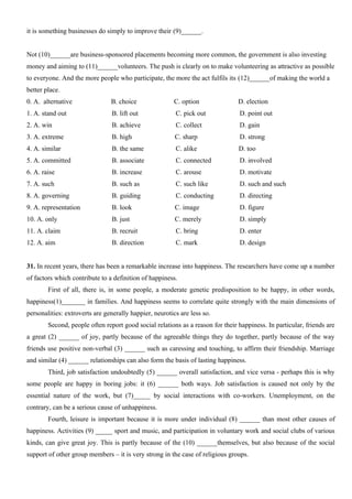 it is something businesses do simply to improve their (9)______.
Not (10)______are business-sponsored placements becoming more common, the government is also investing
money and aiming to (11)______volunteers. The push is clearly on to make volunteering as attractive as possible
to everyone. And the more people who participate, the more the act fulfils its (12)______of making the world a
better place.
0. A. alternative B. choice C. option D. election
1. A. stand out B. lift out C. pick out D. point out
2. A. win B. achieve C. collect D. gain
3. A. extreme B. high C. sharp D. strong
4. A. similar B. the same C. alike D. too
5. A. committed B. associate C. connected D. involved
6. A. raise B. increase C. arouse D. motivate
7. A. such B. such as C. such like D. such and such
8. A. governing B. guiding C. conducting D. directing
9. A. representation B. look C. image D. figure
10. A. only B. just C. merely D. simply
11. A. claim B. recruit C. bring D. enter
12. A. aim B. direction C. mark D. design
31. In recent years, there has been a remarkable increase into happiness. The researchers have come up a number
of factors which contribute to a definition of happiness.
First of all, there is, in some people, a moderate genetic predisposition to be happy, in other words,
happiness(1)_______ in families. And happiness seems to correlate quite strongly with the main dimensions of
personalities: extroverts are generally happier, neurotics are less so.
Second, people often report good social relations as a reason for their happiness. In particular, friends are
a great (2) ______ of joy, partly because of the agreeable things they do together, partly because of the way
friends use positive non-verbal (3) ______ such as caressing and touching, to affirm their friendship. Marriage
and similar (4) ______ relationships can also form the basis of lasting happiness.
Third, job satisfaction undoubtedly (5) ______ overall satisfaction, and vice versa - perhaps this is why
some people are happy in boring jobs: it (6) ______ both ways. Job satisfaction is caused not only by the
essential nature of the work, but (7)_____ by social interactions with co-workers. Unemployment, on the
contrary, can be a serious cause of unhappiness.
Fourth, leisure is important because it is more under individual (8) ______ than most other causes of
happiness. Activities (9) _____ sport and music, and participation in voluntary work and social clubs of various
kinds, can give great joy. This is partly because of the (10) ______themselves, but also because of the social
support of other group members – it is very strong in the case of religious groups.
 