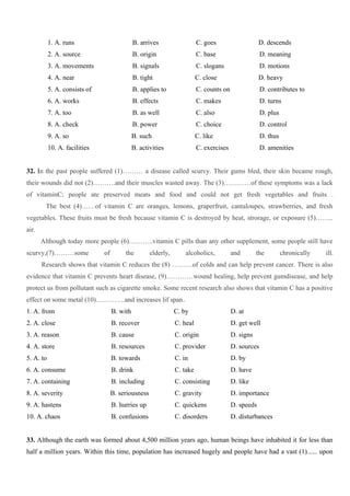 1. A. runs B. arrives C. goes D. descends
2. A. source B. origin C. base D. meaning
3. A. movements B. signals C. slogans D. motions
4. A. near B. tight C. close D. heavy
5. A. consists of B. applies to C. counts on D. contributes to
6. A. works B. effects C. makes D. turns
7. A. too B. as well C. also D. plus
8. A. check B. power C. choice D. control
9. A. so B. such C. like D. thus
10. A. facilities B. activities C. exercises D. amenities
32. In the past people suffered (1)……… a disease called scurvy. Their gums bled, their skin became rough,
their wounds did not (2)……….and their muscles wasted away. The (3)…………of these symptoms was a lack
of vitaminC; people ate preserved meats and food and could not get fresh vegetables and fruits .
The best (4)……of vitamin C are oranges, lemons, graperfruit, cantaloupes, strawberries, and fresh
vegetables. These fruits must be fresh because vitamin C is destroyed by heat, strorage, or exposure (5)……..
air.
Although today more people (6)………..vitamin C pills than any other supplement, some people still have
scurvy,(7)………some of the elderly, alcoholics, and the chronically ill.
Research shows that vitamin C reduces the (8) ………of colds and can help prevent cancer. There is also
evidence that vitamin C prevents heart disease, (9)…………wound healing, help prevent gumdisease, and help
protect us from pollutant such as cigarette smoke. Some recent research also shows that vitamin C has a positive
effect on some metal (10)………….and increases lif span.
1. A. from B. with C. by D. at
2. A. close B. recover C. heal D. get well
3. A. reason B. cause C. origin D. signs
4. A. store B. resources C. provider D. sources
5. A. to B. towards C. in D. by
6. A. consume B. drink C. take D. have
7. A. containing B. including C. consisting D. like
8. A. severity B. seriousness C. gravity D. importance
9. A. hastens B. hurries up C. quickens D. speeds
10. A. chaos B. confusions C. disorders D. disturbances
33. Although the earth was formed about 4,500 million years ago, human beings have inhabited it for less than
half a million years. Within this time, population has increased hugely and people have had a vast (1)...... upon
 