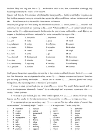 the earth. They have long been able to (2)...... the forces of nature to use. Now, with modern technology, they
have the power to alter the balance of life on earth.
Reports back from the first astronauts helped dispel the dangerous (3)...... that the world had no boundaries and
had limitless resources. Moreover, ecologists have shown that all forms of life on earth are interconnected, so it
(4)...... that all human activity has an effect on the natural environment.
In recent years, people have been putting the environment under stress. As a result, certain (5)...... materials such
as timber, water and minerals are beginning to (6)...... short. Pollution and the (7)...... of waste are already critical
issues, and the (8)...... of the environment is fast becoming the most pressing problem (9)...... us all. The way we
respond to the challenge will have a profound effect on the earth and its life support (10)...... .
1. A. imprint B. indication C. impression D. impact
2. A. put B. make C. place D. stand
3. A. judgment B. notion C. reflection D. concept
4. A. results B. follows C. complies D. develops
5. A. raw B. coarse C. crude D. rough
6. A. turn B. come C. go D. run
7. A. disposal B. displacement C. dismissal D. disposition
8. A. state B. situation C. case D. circumstance
9. A. encountering B. opposing C. meeting D. confronting
10. A. projects B. systems C. methods D. routines
34. Everyone has got two personalities- the one that is shown to the world and the other that is (1)............ and
real. You don’t show your secret personality when you are (2).........., because you can control yourself. But when
you are asleep, your feeling position (3).......... the real you. In a normal (4) ........, of course, people often change
their position. The important position is the one you go to sleep in.
If you go to sleep on your back, you are a very (5)............ person. You usually believe people and you
accept new things or new ideas easily. You don’t like to make people sad., so you never express your (6) ...........
feeling. You are quite shy.
If you sleep on your stomach, you are a rather secretive person. You (7).......... a lot and you always easily
become sad. You usually live for today not tomorrow. This means that you (8).......... having a good time.
If you sleep curled up, you are probably a very (9) ............person. You have a low opinion of yourself. You
are shy and don’t like meeting people. You (10)............... to be on your own. You are easily hurt.
1 A important B serious C secret D particular
2 A awake B active C happy D honest
3 A makes B understand C changes D shows
4 A room B bed C night D body
5 A independent B open C talkative D generous
6 A real B lonely C cheerful D gentle
7 A talk B sleep C relax D worry
8 A regret B enjoy C miss D deny
9 A strong B healthy C nervous D careful
10 A pretend B oppose C refuse D prefer
 