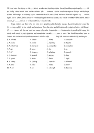 35. How men first learnt to (1).........words is unknown; in other words, the origin of language is a (2)........... All
we really know is that men, unlike animals, (3)........invented certain sounds to express thought and feelings,
actions and things, so that they could communicate with each other; and that later they agreed (4)........certain
signs, called letters, which could be combined to present those sounds, and which could be written down. Those
sounds, (5)...........spoken or written in letters, we call words.
Great writers are those who not only have great thoughts but also express these thoughts in words that
(6) ........powerfully to our minds and emotions. This charming and telling use of words is what we call literary
(7) ........ .Above all, the real poet is a master of words. He can (8)...........his meaning in words which sing like
music and which by their position and association can (9)............men to tears. We should therefore learn to
choose our words carefully and use them accurately, (10)................they will make our speech silly and vulgar.
1. A. invent B. create C. make D. discover
2. A. story B. secret C. mystery D. legend
3. A. whatever B. however C. somewhat D. somehow
4. A. at B. upon C. for D. in
5. A. if B. however C. whether D. though
6. A. interest B. appeal C. attract D. lure
7. A. prose B. work C. form D. style
8. A. carry B. convey C. transfer D. transmit
9. A. take B. send C. break D. move
10. A. or B. so C. although D. because
 