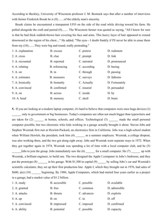 According to Beckley, University of Wisconsin professor J. M. Bostrack says that after a number of interviews
with farmer Frederick Bosak he is (8)........of the elderly man's sincerity.
Bosak claims he encountered a transparent UFO on the side of the road while driving toward his farm. He
pulled alongside the craft and peered (9)........ The Wisconsin farmer was quoted as saying, "All I know for sure
is that he had thick reddish-brown hair covering his face and arms. This heavy layer of hair appeared to extend
downward to the region of his chest...." He added, "The eyes - I doubt frankly if I'll never be able to erase them
from my (10)........They were big and round, really protruding."
1. A. explanation B. excuse C. pretext D. rudiment
2. A. cross B. clue C. prompt D. link
3. A. recounted B. reported C. narrated D. pronounced
4. A. relating B. referencing C. according D. basing
5. A. on B. in C. through D. passing
6. A. estimates B. measures C. surveys D. fathoms
7. A. Ironically B. Instantly C. Actually D. Fortunately
8. A. convinced B. confirmed C. insured D. persuaded
9. A. on B. across C. inside D. by
10. A. head B. memory C. skull D. brain
5. If you are looking at a modern laptop computer, it's hard to believe that computers were once huge devices (1)
______ only to government or big businesses. Today's computers are often not much bigger than typewriters and
are taken for (2) ______ in homes, schools, and offices. Technological (3) ______ made the small personal
computer possible, but two electronic whiz kids working in a garage actually brought it about. Steven Jobs and
Stephen Wozniak first met at Hewlett-Packard, an electronics firm in California. Jobs was a high-school student
when William Hewlett, the president, took him (4) ______ as a summer employee. Wozniak, a college dropout,
was also working there, and the two got along right away. Jobs and Wozniak went separate ways in 1972. When
they got together again in 1974, Wozniak was spending a lot of time with a local computer club, and he (5)
______Jobs to join the group. Jobs immediately saw the (6) ______ for a small computer. He (7) ______ up with
Wozniak, a brilliant engineer, to build one. The two designed the Apple I computer in Jobs’s bedroom, and they
put the prototype (8) ______ in his garage. With $1,300 in capital (9) _____ by selling Jobs’s car and Wozniak's
scientific calculator, they set up their first production line. Apple I, which they brought out in 1976, had sales of
$600, a(n) (10) ______ beginning. By 1980, Apple Computers, which had started four years earlier as a project
in a garage, had a market value of $1.2 billion.
1. A. ready B. accessible C. possible D. available
2. A. granted B. free C. common D. admissible
3. A. attacks B. thrusts C. advances D. exploits
4. A. up B. on C. in D. off
5. A. convinced B. impressed C. imposed D. confirmed
6. A. ability B. potential C. possible D. capacity
 