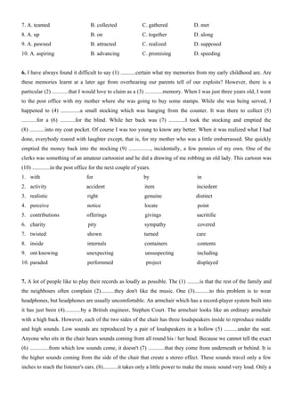 7. A. teamed B. collected C. gathered D. met
8. A. up B. on C. together D. along
9. A. pawned B. attracted C. realized D. supposed
10. A. aspiring B. advancing C. promising D. speeding
6. I have always found it difficult to say (1) ...........certain what my memories from my early childhood are. Are
these memories learnt at a later age from overhearing our parents tell of our exploits? However, there is a
particular (2) ............that I would love to claim as a (3) .............memory. When I was just three years old, I went
to the post office with my mother where she was going to buy some stamps. While she was being served, I
happened to (4) ..............a small stocking which was hanging from the counter. It was there to collect (5)
...........for a (6) ...........for the blind. While her back was (7) ............I took the stocking and emptied the
(8) ...........into my coat pocket. Of course I was too young to know any better. When it was realized what I had
done, everybody roared with laughter except, that is, for my mother who was a little embarrassed. She quickly
emptied the money back into the stocking (9) ................, incidentally, a few pennies of my own. One of the
clerks was something of an amateur cartoonist and he did a drawing of me robbing an old lady. This cartoon was
(10) .............in the post office for the next couple of years.
1. with for by in
2. activity accident item inciedent
3. realistic right genuine distinct
4. perceive notice locate point
5. contributions offerings givings sacritifie
6. charity pity sympathy covered
7. twisted shown turned care
8. inside internals containers contents
9. ont knowing unexpecting unsuspecting including
10. paraded perfornmed project displayed
7. A lot of people like to play their records as loudly as possible. The (1) .........is that the rest of the family and
the neighbours often complain (2)..........they don't like the music. One (3)...........to this problem is to wear
headphones, but headphones are usually uncomfortable. An armchair which has a record-player system built into
it has just been (4)............by a British engineer, Stephen Court. The armchair looks like an ordinary armchair
with a high back. However, each of the two sides of the chair has three loudspeakers inside to reproduce middle
and high sounds. Low sounds are reproduced by a pair of loudspeakers in a hollow (5) ..........under the seat.
Anyone who sits in the chair hears sounds coming from all round his / her head. Because we cannot tell the exact
(6) ..............from which low sounds come, it doesn't (7) ............that they come from underneath or behind. It is
the higher sounds coming from the side of the chair that create a stereo effect. These sounds travel only a few
inches to reach the listener's ears. (8)...........it takes only a little power to make the music sound very loud. Only a
 