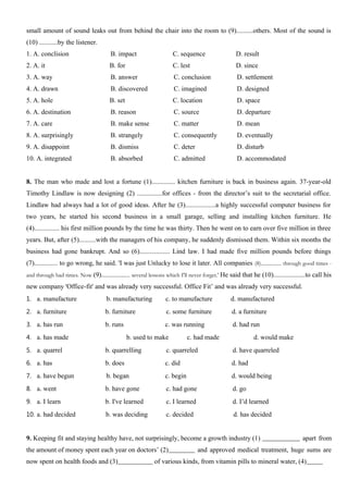 small amount of sound leaks out from behind the chair into the room to (9)..........others. Most of the sound is
(10) ...........by the listener.
1. A. conclision B. impact C. sequence D. result
2. A. it B. for C. lest D. since
3. A. way B. answer C. conclusion D. settlement
4. A. drawn B. discovered C. imagined D. designed
5. A. hole B. set C. location D. space
6. A. destination B. reason C. source D. departure
7. A. care B. make sense C. matter D. mean
8. A. surprisingly B. strangely C. consequently D. eventually
9. A. disappoint B. dismiss C. deter D. disturb
10. A. integrated B. absorbed C. admitted D. accommodated
8. The man who made and lost a fortune (1).............. kitchen furniture is back in business again. 37-year-old
Timothy Lindlaw is now designing (2) ...............for offices - from the director’s suit to the secretarial office.
Lindlaw had always had a lot of good ideas. After he (3)..................a highly successful computer business for
two years, he started his second business in a small garage, selling and installing kitchen furniture. He
(4)............... his first million pounds by the time he was thirty. Then he went on to earn over five million in three
years. But, after (5)..........with the managers of his company, he suddenly dismissed them. Within six months the
business had gone bankrupt. And so (6).................. Lind law. I had made five million pounds before things
(7).............. to go wrong, he said. 'I was just Unlucky to lose it later. All companies (8)................ through good times -
and through bad times. Now (9)................. several lessons which I'll never forget.' He said that he (10)...................to call his
new company 'Office-fit' and was already very successful. Office Fit’ and was already very successful.
1. a. manufacture b. manufacturing c. to manufacture d. manufactured
2. a. furniture b. furniture c. some furniture d. a furniture
3. a. has run b. runs c. was running d. had run
4. a. has made b. used to make c. had made d. would make
5. a. quarrel b. quarrelling c. quarreled d. have quarreled
6. a. has b. does c. did d. had
7. a. have begun b. began c. begin d. would being
8. a. went b. have gone c. had gone d. go
9. a. I learn b. I've learned c. I learned d. I’d learned
10. a. had decided b. was deciding c. decided d. has decided
9. Keeping fit and staying healthy have, not surprisingly, become a growth industry (1) apart from
the amount of money spent each year on doctors’ (2) and approved medical treatment, huge sums are
now spent on health foods and (3) of various kinds, from vitamin pills to mineral water, (4)
 
