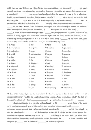 health clubs and keep- fit books and videos. We are more concerned than ever, it seeems, (5) the water
we drink and the air we breathe, and are smoking less, though not yet drinking less alcohol. This does not appear
to mean that (6) and sneezes have been banished, or that we can all expect to live to a hundred.
To give a personal example, one of my friends, who is a keep- fit (7) , a non- smoker and teetotaler, and
who is very (8) about what he eats, is at present languishing in bed with a wrist in (9) and a
badly sprained ankle. Part of his healthy (10) is to play squash every day after work, and that (11)
for the ankle. He also cycles everywhere, and if you have ever tried to cycle through the rush-hour
traffic with a sprained ankle, you will understand (12) he acquired the broken wrist. For (13)
, it seems, is not just a matter of a good (14) and plenty of exercise. Too much exercise can be
harmful, as many joggers have discovered. Eating the right food can easily become an obsession, as can
overworking, which you might have to do so as to be able to afford your (15) of the squash club, your
mountain bike, your health food, and a few holidays in peaceful and healthy places.
1. A. Poles B. Far C. Quite D. So
2. A. prescriptions B. surgeries C. hospitals D. payments
3. A. medications B. cures C. drugs D. remedies
4. A. beside B. not to mention C. saying D. example
5. A. than B. about C. for D. hence
6. A. colds B. flu C. fevers D. coughs
7. A. fanatic B. follower C. fad D. person
8. A. interested B. varied C. detailed D. particular
9. A. crutches B. plaster C. treatment D. danger
10. A. living B. lifetime C. lifestyle D. liveliness
11. A. is B. caters C. depends D. accounts
12. A. how B. that C. whenever D. thus
13. A. fit B. this C. health D. all
14. A. diet B. eating C. menu D. recipe
15. A. share B. visit C. membership D. subscription
10. One of the hottest topics on the international development agenda is how to harness the power of
International Monetary Fund for the benefit of developing countries. What is sometimes called “ the death of
distance”, brought about by the (1) ,allow professional services such as (2)
education and training to be provided easily and quickly to (3) areas. Some of the gains
can be seen in countries as diverse as India and Morocco, where innovations range from (4)
government announcements to local craftsmen selling their wares to a (5) market. But already a
huge and eapanding (6) divide is opening up between developed and developing nations. The
major tasks facing world leaders at present is to (7) everybody on the planet with clean water, basic
education and the drugs needed to fight preventable diseases. Installing a (8) in every classroom and
liking us to (9) must be a lesser (10) , for the time being at least.
 