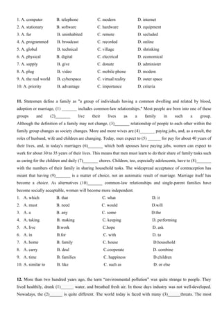1. A. computer B. telephone C. modern D. internet
2. A. stationary B. software C. hardware D. equipment
3. A. far B. uninhabited C. remote D. secluded
4. A. programmed B. broadcast C. recorded D. online
5. A. global B. technical C. village D. shrinking
6. A. physical B. digital C. electrical D. economical
7. A. supply B. give C. donate D. administer
8. A. plug B. video C. mobile phone D. modem
9. A. the real world B. cyberspace C. virtual reality D. outer space
10. A. priority B. advantage C. importance D. criteria
11. Statesmen define a family as "a group of individuals having a common dwelling and related by blood,
adoption or marriage, (1) _______ includes common-law relationships." Most people are born into one of these
groups and (2)_______ live their lives as a family in such a group.
Although the definition of a family may not change, (3)_______ relationship of people to each other within the
family group changes as society changes. More and more wives are (4)_______ paying jobs, and, as a result, the
roles of husband, wife and children are changing. Today, men expect to (5) ______ for pay for about 40 years of
their lives, and, in today's marriages (6)_______ which both spouses have paying jobs, women can expect to
work for about 30 to 35 years of their lives. This means that men must learn to do their share of family tasks such
as caring for the children and daily (7)_______ chores. Children, too, especially adolescents, have to (8)_______
with the numbers of their family in sharing household tasks. The widespread acceptance of contraception has
meant that having (9)_______ is a matter of choice, not an automatic result of marriage. Marriage itself has
become a choice. As alternatives (10)_______ common-law relationships and single-parent families have
become socially acceptable, women will become more independent.
1. A. which B. that C. what D. it
2. A. must B. need C. would D.will
3. A. a B. any C. some D.the
4. A. taking B. making C. keeping D. performing
5. A. live B.work C.hope D. ask
6. A. in B.for C. with D. to
7. A. home B. family C. house D.household
8. A. carry B. deal C.cooperate D. combine
9. A. time B. families C. happiness D.children
10. A. similar to B. like C. such as D. or else
12. More than two hundred years ago, the term “environmental pollution” was quite strange to people. They
lived healthily, drank (1)______ water, and breathed fresh air. In those days industry was not well-developed.
Nowadays, the (2)______ is quite different. The world today is faced with many (3)______threats. The most
 