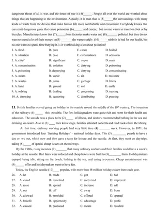dangerous threat of all is war, and the threat of war is (4)______. People all over the world are worried about
things that are happening to the environment. Actually, it is man that is (5)______the surroundings with many
kinds of waste from the devices that make human life more comfortable and convenient. Everybody knows that
cars emit dangerous gases that cause poisonous (6)______ and cancer, but no one wants to travel on foot or by
bicycles. Manufactures know that (7)______from factories make water and (8)_______ polluted, but they do not
want to spend a lot of their money on(9) _______ the wastes safely. (10)______rubbish is bad for our health, but
no one wants to spend time burying it. Is it worth talking a lot about pollution?
1. A. fresh B. pure C. clean D. boiled
2. A. situation B. case C. circumstance D. occasion
3. A. chief B. significant C. major D. main
4. A. contamination B. polution C. dirtying D. poisoning
5. A. poisoning B. destroying C. dirtying D. contaminating
6. A. steam B. vapor C. air D. moisture
7. A. wastes B. junks C. garbage D. litters
8. A. land B. ground C. soil D. earth
9. A. solving B. dealing C. processing D. treating
10. A. throwing B. scattering C. distributing D. pouring
13. British families started going on holiday to the seaside around the middle of the 19th
century. The invention
of the railways (1) _____ this possible. The first holidaymakers were quite rich and went for their health and
education. The seaside was a place to be (2)_____ of illness, and doctors recommended bathing in the sea and
drinking sea water. Also to (3) ____ their knowledge, families attended concerts and read books from the library.
At that time, ordinary working people had very little time (4) _______ work. However, in 1871, the
government introduced four ‘Banking Holidays’ – national holiday days. This (5) _________ people to have a
day or two out, which now and then gave a taste for leisure and the seaside. At first, they went on day-trips,
taking (6)_____ of special cheap tickets on the railways.
By the 1980s, rising incomes (7) _______ that many ordinary workers and their families could have a week’s
holiday at the seaside. Rail fares were reduced and cheap hotels were built to (8)________ them. Holidaymakers
enjoyed being idle, sitting on the beach, bathing in the sea, and eating ice-cream. Cheap entertainment was
(9)______ offer and holidaymakers went to have fun.
Today, the English seaside (10)____ popular, with more than 18 million holidays taken there each year.
26. A. let B. made C. got D. had
27. A. cured B. remedied C. recovered D. improved
28. A. raise B. spread C. increase D. add
29. A. out B. off C. away D. from
30. A. allowed B. provided C. offered D. opened
31. A. benefit B. opportunity C. advantage D. profit
32. A. caused B. produced C. meant D. resulted
 