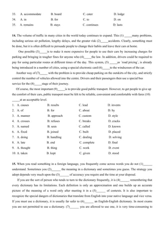 33. A. accommodate B. board C. cater D. lodge
34. A. in B. for C. to D. on
35. A. remains B. stays C. continues D. lasts
14. The volume of traffic in many cities in the world today continues to expand. This (1) _____many problems,
including serious air pollution, lengthy delays, and the greater risk (2)_____accidents. Clearly, something must
be done, but it is often difficult to persuade people to change their habits and leave their cars at home.
One possible (3)_____is to make it more expensive for people to use their cars by increasing charges for
parking and bringing in tougher fines for anyone who (4)_____the law. In addition, drivers could be required to
pay for using particular routes at different times of the day. This system, (5) _____as ´road pricing´, is already
being introduced in a number of cities, using a special electronic card (6)_____to the windscreen of the car.
Another way of (7)_____ with the problem is to provide cheap parking on the outskirts of the city, and strictly
control the number of vehicles allowed into the centre. Drivers and their passengers then use a special bus
service for the (8)_____stage of their journey.
Of course, the most important (9)_____is to provide good public transport. However, to get people to give up
the comfort of their cars, public transport must be felt to be reliable, convenient and comfortable with fares (10)
_____at an acceptable level.
1. A. causes B. results C. lead D. invents
2. A. of B. for C. about D. by
3. A. manner B. approach C. custom D. style
4. A. crosses B. refuses C. breaks D. cracks
5. A. named B. seen C. called D. known
6. A. fixed B. joined C. built D. placed
7. A. doing B. handling C. dealing D. solving
8. A. late B. end C. complete D. final
9. A. thought B. thing C. work D. event
10. A. taken B. kept C. given D. stood
15. When you read something in a foreign language, you frequently come across words you do not (1)______
understand. Sometimes you (2)______ the meaning in a dictionary and sometimes you guess. The strategy you
adopt depends very much upon the (3)______ of accuracy you require and the time at your disposal.
If you are the sort of person who tends to turn to the dictionary frequently, it is (4)______ remembering that
every dictionary has its limitations. Each definition is only an approximation and one builds up an accurate
picture of the meaning of a word only after meeting it in a (5)______ of contexts. It is also important to
recognize the special dangers of dictionaries that translate from English into your native language and vice versa.
If you must use a dictionary, it is usually far safer to (6)______ an English-English dictionary. In most exams
you are not permitted to use a dictionary. (7)______ you are allowed to use one, it is very time-consuming to
 